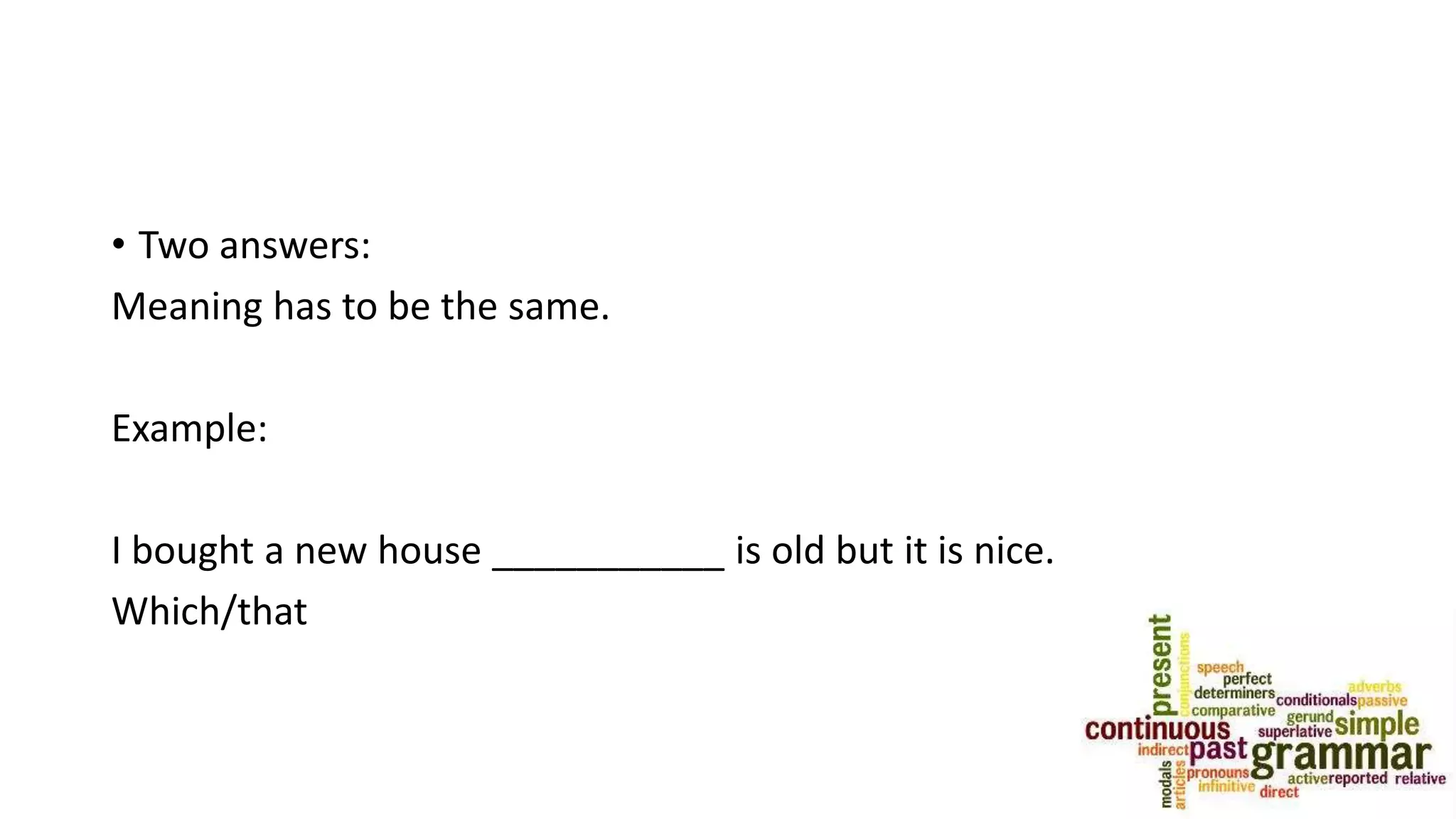 • Two answers:
Meaning has to be the same.
Example:
I bought a new house ___________ is old but it is nice.
Which/that
 