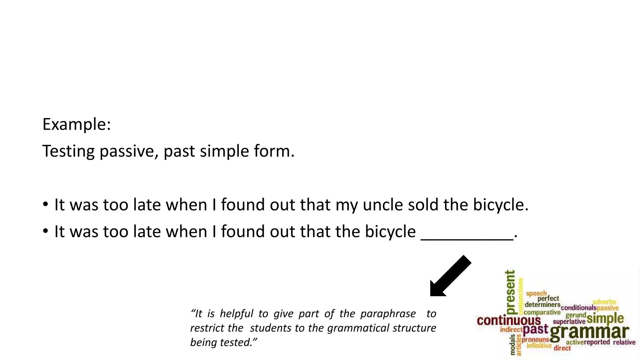 Example:
Testing passive, past simple form.
• It was too late when I found out that my uncle sold the bicycle.
• It was too late when I found out that the bicycle __________.
“It is helpful to give part of the paraphrase to
restrict the students to the grammatical structure
being tested.”
 