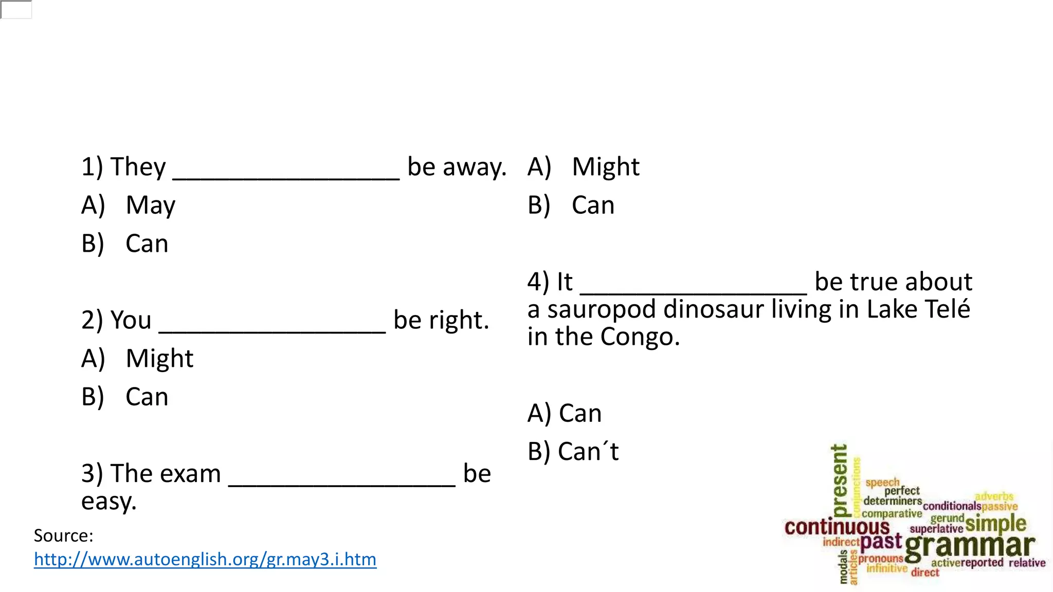 1) They ________________ be away.
A) May
B) Can
2) You ________________ be right.
A) Might
B) Can
3) The exam ________________ be
easy.
A) Might
B) Can
4) It ________________ be true about
a sauropod dinosaur living in Lake Telé
in the Congo.
A) Can
B) Can´t
Source:
http://www.autoenglish.org/gr.may3.i.htm
 