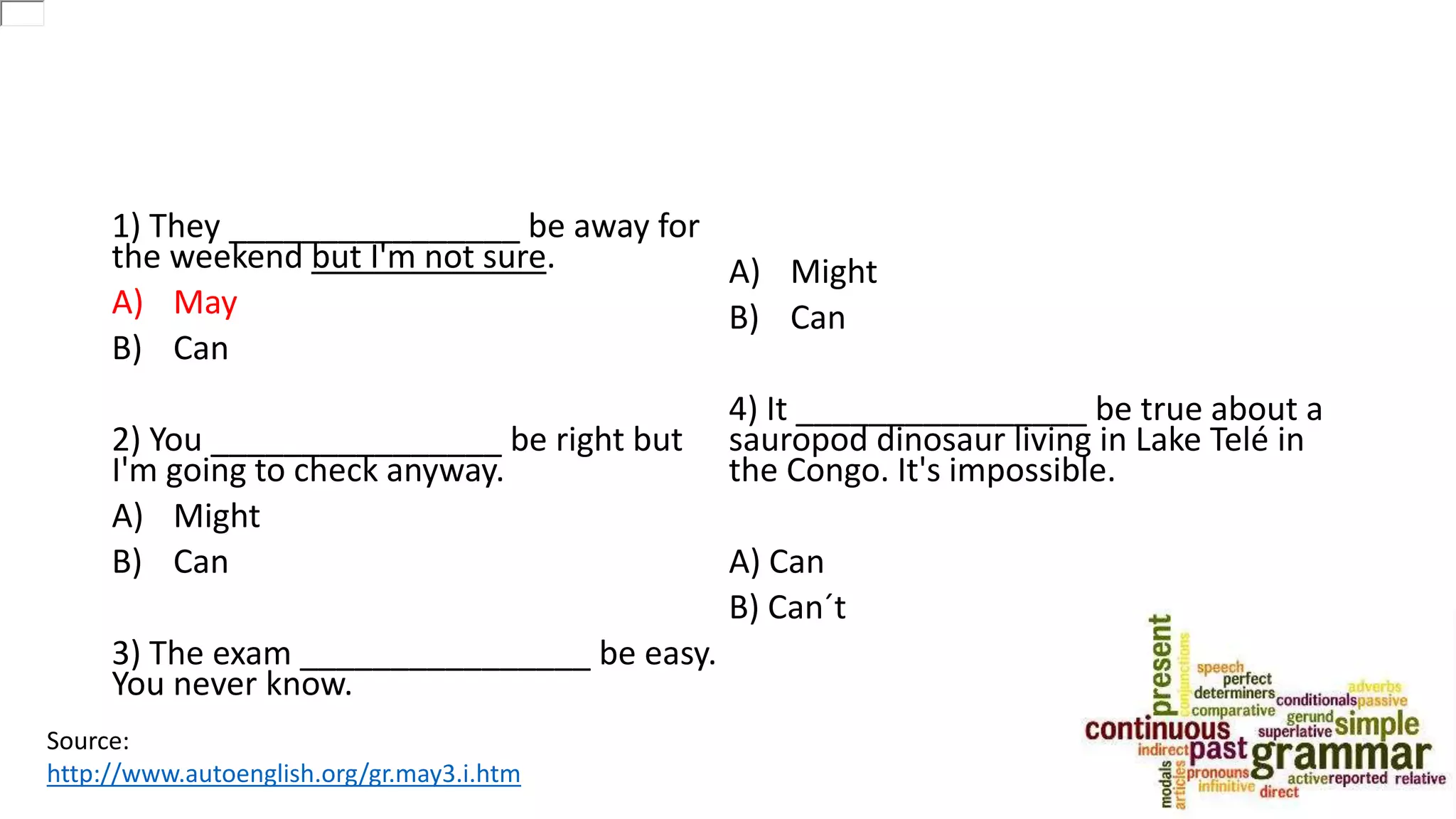 1) They ________________ be away for
the weekend but I'm not sure.
A) May
B) Can
2) You ________________ be right but
I'm going to check anyway.
A) Might
B) Can
3) The exam ________________ be easy.
You never know.
A) Might
B) Can
4) It ________________ be true about a
sauropod dinosaur living in Lake Telé in
the Congo. It's impossible.
A) Can
B) Can´t
Source:
http://www.autoenglish.org/gr.may3.i.htm
 