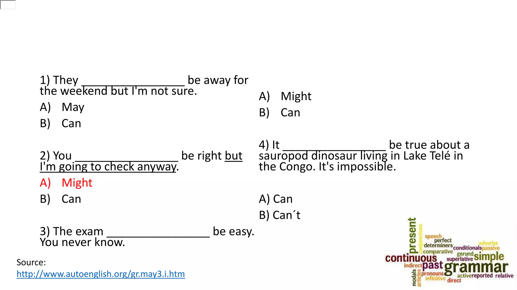 1) They ________________ be away for
the weekend but I'm not sure.
A) May
B) Can
2) You ________________ be right but
I'm going to check anyway.
A) Might
B) Can
3) The exam ________________ be easy.
You never know.
A) Might
B) Can
4) It ________________ be true about a
sauropod dinosaur living in Lake Telé in
the Congo. It's impossible.
A) Can
B) Can´t
Source:
http://www.autoenglish.org/gr.may3.i.htm
 