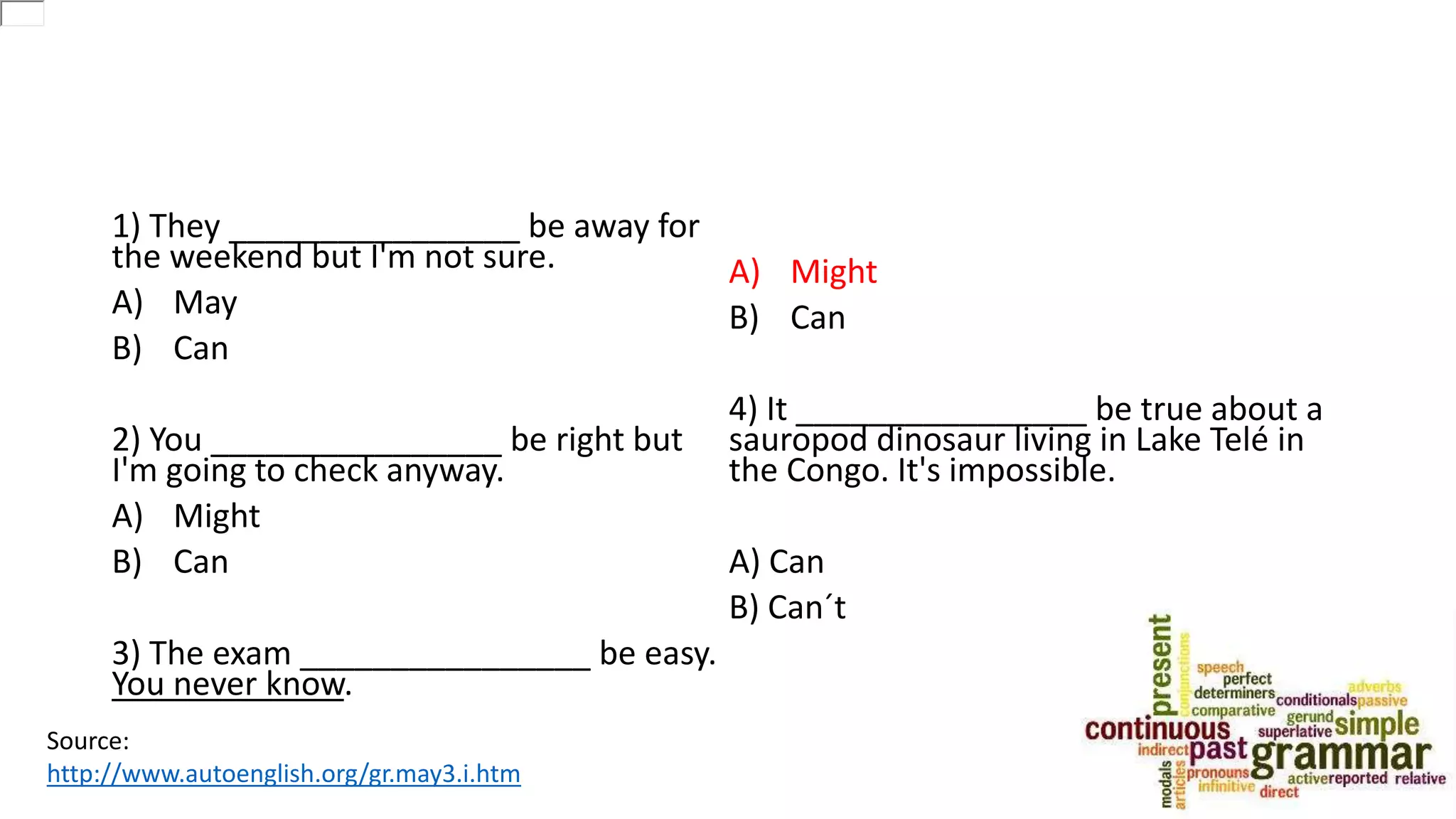 1) They ________________ be away for
the weekend but I'm not sure.
A) May
B) Can
2) You ________________ be right but
I'm going to check anyway.
A) Might
B) Can
3) The exam ________________ be easy.
You never know.
A) Might
B) Can
4) It ________________ be true about a
sauropod dinosaur living in Lake Telé in
the Congo. It's impossible.
A) Can
B) Can´t
Source:
http://www.autoenglish.org/gr.may3.i.htm
 
