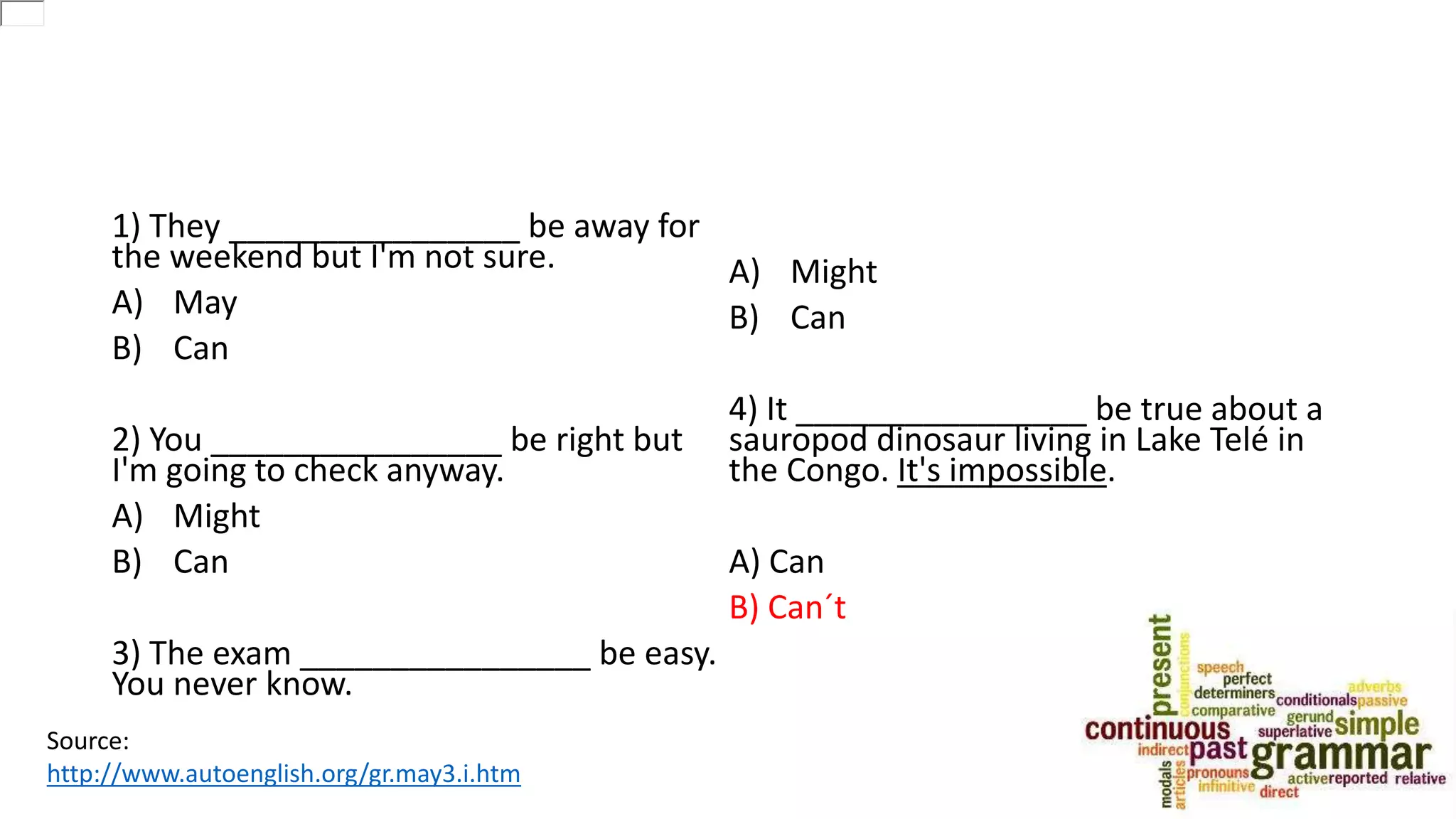 1) They ________________ be away for
the weekend but I'm not sure.
A) May
B) Can
2) You ________________ be right but
I'm going to check anyway.
A) Might
B) Can
3) The exam ________________ be easy.
You never know.
A) Might
B) Can
4) It ________________ be true about a
sauropod dinosaur living in Lake Telé in
the Congo. It's impossible.
A) Can
B) Can´t
Source:
http://www.autoenglish.org/gr.may3.i.htm
 