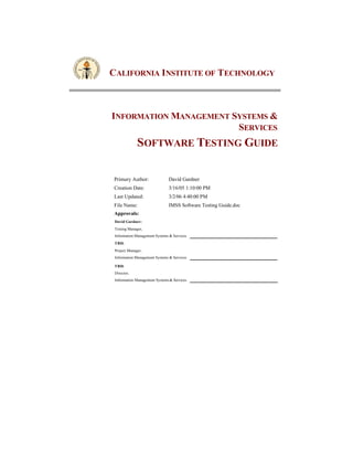 CALIFORNIA INSTITUTE OF TECHNOLOGY



INFORMATION MANAGEMENT SYSTEMS &
                        SERVICES
              SOFTWARE TESTING GUIDE

Primary Author:                David Gardner
Creation Date:                 3/16/05 1:10:00 PM
Last Updated:                  3/2/06 4:40:00 PM
File Name:                     IMSS Software Testing Guide.doc
Approvals:
 David Gardner:
 Testing Manager,
 Information Management Systems & Services
 TBD:
 Project Manager,
 Information Management Systems & Services

 TBD:
 Director,
 Information Management Systems & Services
 