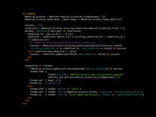 def update
  @medical_history = @patient.medical_histories.find(params[:id])
  @medical_history.taken_date = Date.today if @medical_history.taken_date.nil?

 success = true
 conditions = @medical_history.existing_conditions_medical_histories.find(:all)
 params[:conditions].each_pair do |key,value|
   condition_id = key.to_s[10..-1].to_i
   condition = conditions.detect {|x| x.existing_condition_id == condition_id }
   if condition.nil?
     # create the existing_conditions_medical_conditions
     success = @medical_history.existing_conditions_medical_histories.create(
     :existing_condition_id => condition_id, :has_condition => value) && success
   elsif condition.has_condition != value
     success = condition.update_attribute(:has_condition, value) && success
   end
 end

  respond_to do |format|
    if @medical_history.update_attributes(params[:medical_history]) && success
      format.html {
                    flash[:notice] = 'Medical History was successfully updated.'
                    redirect_to( patient_medical_histories_url(@patient) ) }
      format.xml { head :ok }
      format.js   # update.rjs
    else
      format.html { render :action => "edit" }
      format.xml { render :xml => @medical_history.errors, :status => :unprocessable_entity }
      format.js   { render :text => "Error Updating History", :status => :unprocessable_entity}
    end
  end
end
 