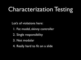 Characterization Testing
 Lot’s of violations here:
 1. Fat model, skinny controller
 2. Single responsibility
 3. Not modular
 4. Really hard to ﬁt on a slide
 