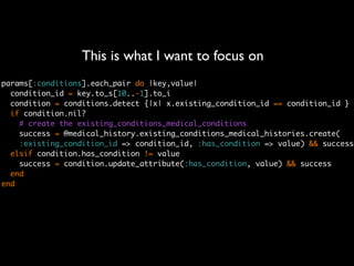This is what I want to focus on
params[:conditions].each_pair do |key,value|
  condition_id = key.to_s[10..-1].to_i
  condition = conditions.detect {|x| x.existing_condition_id == condition_id }
  if condition.nil?
    # create the existing_conditions_medical_conditions
    success = @medical_history.existing_conditions_medical_histories.create(
    :existing_condition_id => condition_id, :has_condition => value) && success
  elsif condition.has_condition != value
    success = condition.update_attribute(:has_condition, value) && success
  end
end
 
