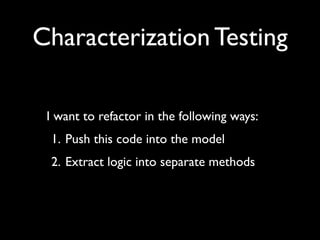 Characterization Testing

 I want to refactor in the following ways:
 1. Push this code into the model
 2. Extract logic into separate methods
 