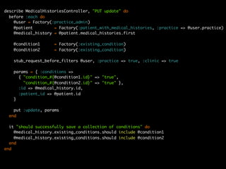 describe MedicalHistoriesController, "PUT update" do
  before :each do
    @user = Factory(:practice_admin)
    @patient         = Factory(:patient_with_medical_histories, :practice => @user.practice)
    @medical_history = @patient.medical_histories.first

   @condition1       = Factory(:existing_condition)
   @condition2       = Factory(:existing_condition)

   stub_request_before_filters @user, :practice => true, :clinic => true

   params = { :conditions =>
     { "condition_#{@condition1.id}" => "true",
       "condition_#{@condition2.id}" => "true" },
     :id => @medical_history.id,
     :patient_id => @patient.id
   }

    put :update, params
  end

  it "should successfully save a collection of conditions" do
    @medical_history.existing_conditions.should include @condition1
    @medical_history.existing_conditions.should include @condition2
  end
end
 