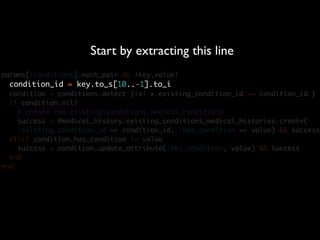 Start by extracting this line
params[:conditions].each_pair do |key,value|
  condition_id = key.to_s[10..-1].to_i
  condition = conditions.detect {|x| x.existing_condition_id == condition_id }
  if condition.nil?
    # create the existing_conditions_medical_conditions
    success = @medical_history.existing_conditions_medical_histories.create(
    :existing_condition_id => condition_id, :has_condition => value) && success
  elsif condition.has_condition != value
    success = condition.update_attribute(:has_condition, value) && success
  end
end
 