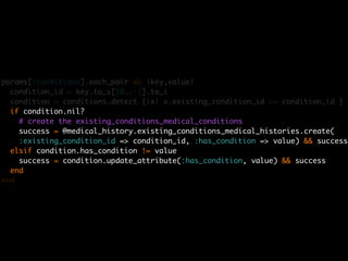 params[:conditions].each_pair do |key,value|
  condition_id = key.to_s[10..-1].to_i
  condition = conditions.detect {|x| x.existing_condition_id == condition_id }
  if condition.nil?
    # create the existing_conditions_medical_conditions
    success = @medical_history.existing_conditions_medical_histories.create(
    :existing_condition_id => condition_id, :has_condition => value) && success
  elsif condition.has_condition != value
    success = condition.update_attribute(:has_condition, value) && success
  end
end
 