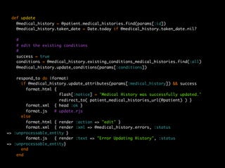def update
    @medical_history = @patient.medical_histories.find(params[:id])
    @medical_history.taken_date = Date.today if @medical_history.taken_date.nil?

   #
   # edit the existing conditions
   #
   success = true
   conditions = @medical_history.existing_conditions_medical_histories.find(:all)
   @medical_history.update_conditions(params[:conditions])

    respond_to do |format|
      if @medical_history.update_attributes(params[:medical_history]) && success
        format.html {
                      flash[:notice] = 'Medical History was successfully updated.'
                      redirect_to( patient_medical_histories_url(@patient) ) }
        format.xml { head :ok }
        format.js   # update.rjs
      else
        format.html { render :action => "edit" }
        format.xml { render :xml => @medical_history.errors, :status
=> :unprocessable_entity }
        format.js   { render :text => "Error Updating History", :status
=> :unprocessable_entity}
      end
    end
 