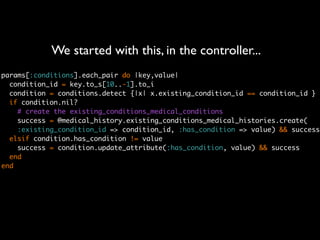 We started with this, in the controller...
params[:conditions].each_pair do |key,value|
  condition_id = key.to_s[10..-1].to_i
  condition = conditions.detect {|x| x.existing_condition_id == condition_id }
  if condition.nil?
    # create the existing_conditions_medical_conditions
    success = @medical_history.existing_conditions_medical_histories.create(
    :existing_condition_id => condition_id, :has_condition => value) && success
  elsif condition.has_condition != value
    success = condition.update_attribute(:has_condition, value) && success
  end
end
 