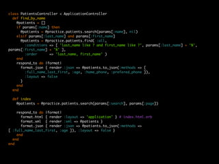 class PatientsController < ApplicationController
  def find_by_name
    @patients = []
    if params[:name] then
      @patients = @practice.patients.search(params[:name], nil)
    elsif params[:last_name] and params[:first_name]
      @patients = @practice.patients.find( :all,
        :conditions => [ 'last_name like ? and first_name like ?', params[:last_name] + '%',
params[:first_name] + '%' ],
        :order      => 'last_name, first_name' )
    end
    respond_to do |format|
      format.json { render :json => @patients.to_json(:methods => [
        :full_name_last_first, :age, :home_phone, :prefered_phone ]),
        :layout => false
      }
    end
  end

  def index
    @patients = @practice.patients.search(params[:search], params[:page])

    respond_to do |format|
      format.html { render :layout => 'application' } # index.html.erb
      format.xml { render :xml => @patients }
      format.json { render :json => @patients.to_json(:methods =>
[ :full_name_last_first, :age ]), :layout => false }
    end
  end
end
 