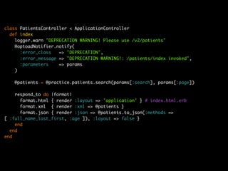 class PatientsController < ApplicationController
  def index
    logger.warn "DEPRECATION WARNING! Please use /v2/patients"
    HoptoadNotifier.notify(
      :error_class   => "DEPRECATION",
      :error_message => "DEPRECATION WARNING!: /patients/index invoked",
      :parameters    => params
    )

   @patients = @practice.patients.search(params[:search], params[:page])

    respond_to do |format|
      format.html { render :layout => 'application' } # index.html.erb
      format.xml { render :xml => @patients }
      format.json { render :json => @patients.to_json(:methods =>
[ :full_name_last_first, :age ]), :layout => false }
    end
  end
end
 