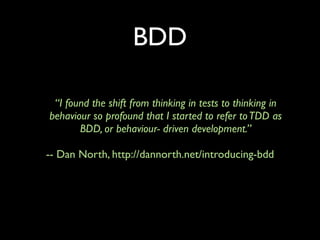 BDD

 “I found the shift from thinking in tests to thinking in
behaviour so profound that I started to refer to TDD as
       BDD, or behaviour- driven development.”

-- Dan North, http://dannorth.net/introducing-bdd
 