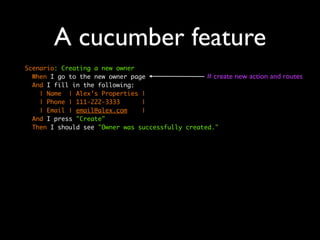 A cucumber feature
Scenario: Creating a new owner
  When I go to the new owner page                 # create   new action and routes
  And I fill in the following:
    | Name | Alex’s Properties |
    | Phone | 111-222-3333      |
    | Email | email@alex.com    |
  And I press "Create"
  Then I should see "Owner was successfully created."
 