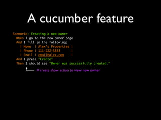 A cucumber feature
Scenario: Creating a new owner
  When I go to the new owner page
  And I fill in the following:
    | Name | Alex’s Properties |
    | Phone | 111-222-3333      |
    | Email | email@alex.com    |
  And I press "Create"
  Then I should see "Owner was successfully created."

             # create show action to view new owner
 