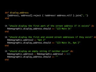 def display_address
  [address1, address2].reject { |address| address.nil? }.join(", ")
end


it "should display the first part of the street address if it exists" do
  @demographic.display_address.should == "123 Main St"
end

it "should display the first and second street addresses if they exist" do
  @demographic.address2 = "Apt 2"
  @demographic.display_address.should == "123 Main St, Apt 2"
end

it "should display an empty string if neither exist" do
  @demographic.address1 = @demographic.address2 = nil
  @demographic.display_address.should == ""
end
 
