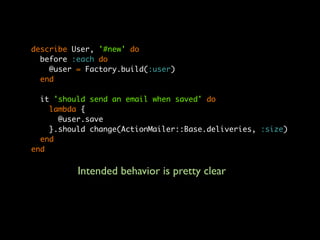 describe User, '#new' do
  before :each do
    @user = Factory.build(:user)
  end

  it 'should send an email when saved' do
    lambda {
      @user.save
    }.should change(ActionMailer::Base.deliveries, :size)
  end
end


          Intended behavior is pretty clear
 