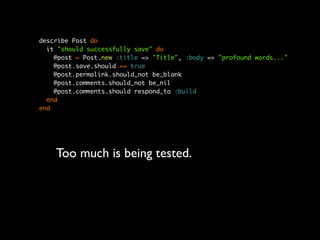 describe Post do
  it "should successfully save" do
    @post = Post.new :title => "Title", :body => "profound words..."
    @post.save.should == true
    @post.permalink.should_not be_blank
    @post.comments.should_not be_nil
    @post.comments.should respond_to :build
  end
end




    Too much is being tested.
 