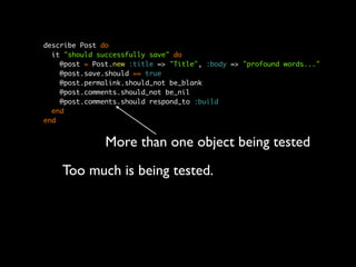 describe Post do
  it "should successfully save" do
    @post = Post.new :title => "Title", :body => "profound words..."
    @post.save.should == true
    @post.permalink.should_not be_blank
    @post.comments.should_not be_nil
    @post.comments.should respond_to :build
  end
end


               More than one object being tested
    Too much is being tested.
 