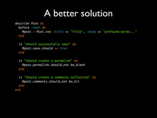 A better solution
describe Post do
  before :each do
    @post = Post.new :title => "Title", :body => "profound words..."
  end

 it "should successfully save" do
   @post.save.should == true
 end

 it "should create a permalink" do
   @post.permalink.should_not be_blank
 end

  it "should create a comments collection" do
    @post.comments.should_not be_nil
  end
end
 