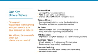 Our Key
Differentiators
Leverage IT our services experience
Ability to scale teams on short notice
Onshore Offshore Model with overlap time zones
Cost benefits with offshore model for global solutions
Technology and business process best practices
All team members hired specifically as per your needs
Hiring from top 50 engineering schools in India
IP protection using Non-Disclosure and Non-Compete Agreements
We will take care of IT solutions and IT infrastructure
Customers can focus on their core business
Freedom to start small, prove concept, and then scale up
Flexible business models
Reduced Risk :
Reduced Cost :
A+ Team:
IPR Retention:
Business Focus:
Contract Flexibility:
“Young and
Passionate Team working
with you towards your
goal because we believe -
We will only be successful
when our
clients are successful”
 