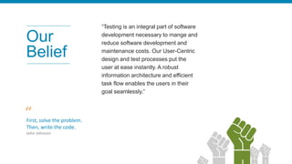 “Testing is an integral part of software
development necessary to mange and
reduce software development and
maintenance costs. Our User-Centric
design and test processes put the
user at ease instantly. A robust
information architecture and efficient
task flow enables the users in their
goal seamlessly.”
First, solve the problem.
Then, write the code.
John Johnson
Our
Belief
“
 