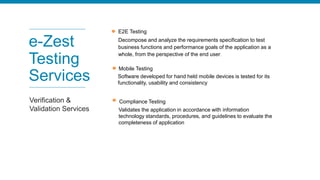 E2E Testing
Decompose and analyze the requirements specification to test
business functions and performance goals of the application as a
whole, from the perspective of the end user.
e-Zest
Testing
Services
Verification &
Validation Services
Mobile Testing
Software developed for hand held mobile devices is tested for its
functionality, usability and consistency
Compliance Testing
Validates the application in accordance with information
technology standards, procedures, and guidelines to evaluate the
completeness of application
 