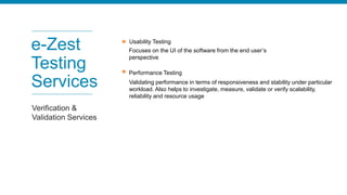 e-Zest
Testing
Services
Verification &
Validation Services
Usability Testing
Focuses on the UI of the software from the end user’s
perspective
Performance Testing
Validating performance in terms of responsiveness and stability under particular
workload. Also helps to investigate, measure, validate or verify scalability,
reliability and resource usage
 