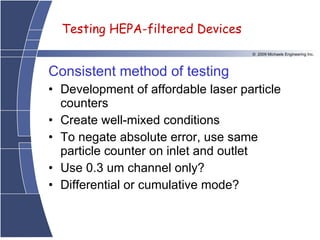 Consistent method of testing Development of affordable laser particle counters Create well-mixed conditions To negate absolute error, use same particle counter on inlet and outlet Use 0.3 um channel only? Differential or cumulative mode?   