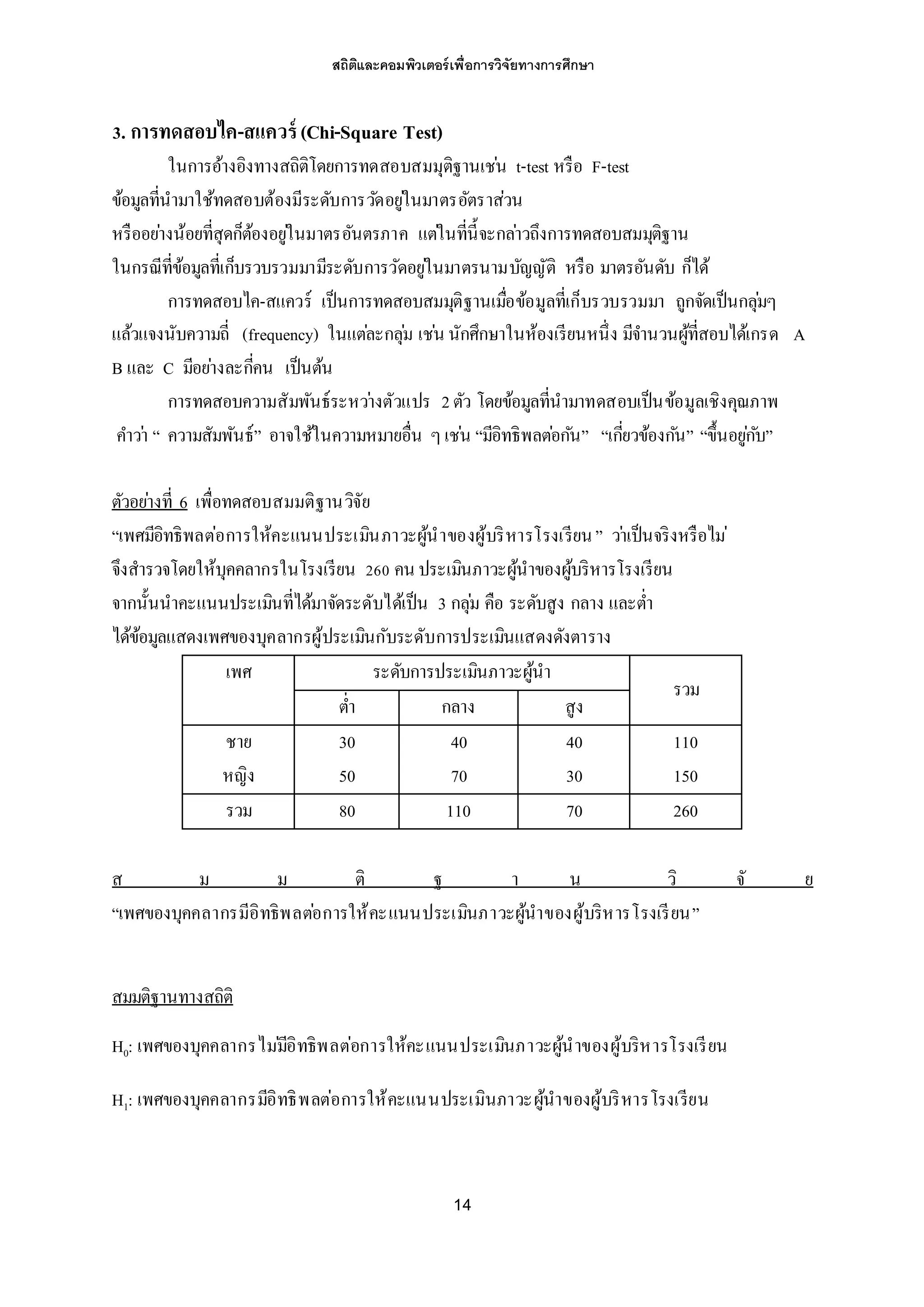 สถิติและคอมพิวเตอร์เพื่อการวิจัยทางการศึกษา
14
3. การทดสอบไค-สแควร์ (Chi-Square Test)
ในการอ้างอิงทางสถิติโดยการทดสอบสมมุติฐานเช่น t-test หรือ F-test
ข้อมูลที่นามาใช้ทดสอบต้องมีระดับการวัดอยู่ในมาตรอัตราส่วน
หรืออย่างน้อยที่สุดก็ต้องอยู่ในมาตรอันตรภาค แต่ในที่นี้จะกล่าวถึงการทดสอบสมมุติฐาน
ในกรณีที่ข้อมูลที่เก็บรวบรวมมามีระดับการวัดอยู่ในมาตรนามบัญญัติ หรือ มาตรอันดับ ก็ได้
การทดสอบไค-สแควร์ เป็นการทดสอบสมมุติฐานเมื่อข้อมูลที่เก็บรวบรวมมา ถูกจัดเป็นกลุ่มๆ
แล้วแจงนับความถี่ (frequency) ในแต่ละกลุ่ม เช่น นักศึกษาในห้องเรียนหนึ่ง มีจานวนผู้ที่สอบได้เกรด A
B และ C มีอย่างละกี่คน เป็นต้น
การทดสอบความสัมพันธ์ระหว่างตัวแปร 2ตัว โดยข้อมูลที่นามาทดสอบเป็นข้อมูลเชิงคุณภาพ
คาว่า “ ความสัมพันธ์” อาจใช้ในความหมายอื่น ๆเช่น “มีอิทธิพลต่อกัน” “เกี่ยวข้องกัน” “ขึ้นอยู่กับ”
ตัวอย่างที่ 6 เพื่อทดสอบสมมติฐานวิจัย
“เพศมีอิทธิพลต่อการให้คะแนนประเมินภาวะผู้นาของผู้บริหารโรงเรียน” ว่าเป็นจริงหรือไม่
จึงสารวจโดยให้บุคคลากรในโรงเรียน 260 คน ประเมินภาวะผู้นาของผู้บริหารโรงเรียน
จากนั้นนาคะแนนประเมินที่ได้มาจัดระดับได้เป็น 3 กลุ่ม คือ ระดับสูง กลาง และต่า
ได้ข้อมูลแสดงเพศของบุคลากรผู้ประเมินกับระดับการประเมินแสดงดังตาราง
เพศ ระดับการประเมินภาวะผู้นา
รวม
ต่า กลาง สูง
ชาย 30 40 40 110
หญิง 50 70 30 150
รวม 80 110 70 260
ส ม ม ติ ฐ า น วิ จั ย
“เพศของบุคคลากรมีอิทธิพลต่อการให้คะแนนประเมินภาวะผู้นาของผู้บริหารโรงเรียน”
สมมติฐานทางสถิติ
H0: เพศของบุคคลากรไม่มีอิทธิพลต่อการให้คะแนนประเมินภาวะผู้นาของผู้บริหารโรงเรียน
H1: เพศของบุคคลากรมีอิทธิพลต่อการให้คะแนนประเมินภาวะผู้นาของผู้บริหารโรงเรียน
 