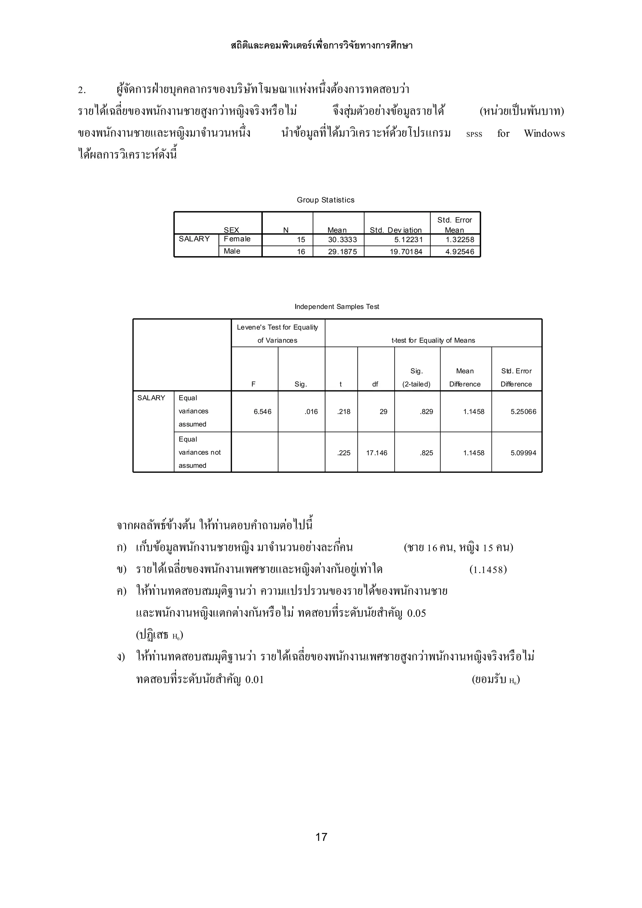 สถิติและคอมพิวเตอร์เพื่อการวิจัยทางการศึกษา
17
Independent Samples Test
6.546 .016 .218 29 .829 1.1458 5.25066
.225 17.146 .825 1.1458 5.09994
Equal
variances
assumed
Equal
variances not
assumed
SALARY
F Sig.
Levene's Test for Equality
of Variances
t df
Sig.
(2-tailed)
Mean
Difference
Std. Error
Difference
t-test for Equality of Means
2. ผู้จัดการฝ่ายบุคคลากรของบริษัทโฆษณาแห่งหนึ่งต้องการทดสอบว่า
รายได้เฉลี่ยของพนักงานชายสูงกว่าหญิงจริงหรือไม่ จึงสุ่มตัวอย่างข้อมูลรายได้ (หน่วยเป็นพันบาท)
ของพนักงานชายและหญิงมาจานวนหนึ่ง นาข้อมูลที่ได้มาวิเคราะห์ด้วยโปรแกรม SPSS for Windows
ได้ผลการวิเคราะห์ดังนี้
จากผลลัพธ์ข้างต้น ให้ท่านตอบคาถามต่อไปนี้
ก) เก็บข้อมูลพนักงานชายหญิง มาจานวนอย่างละกี่คน (ชาย 16คน, หญิง 15 คน)
ข) รายได้เฉลี่ยของพนักงานเพศชายและหญิงต่างก ันอยู่เท่าใด (1.1458)
ค) ให้ท่านทดสอบสมมุติฐานว่า ความแปรปรวนของรายได้ของพนักงานชาย
และพนักงานหญิงแตกต่างก ันหรือไม่ ทดสอบที่ระดับนัยสาคัญ 0.05
(ปฏิเสธ H0)
ง) ให้ท่านทดสอบสมมุติฐานว่า รายได้เฉลี่ยของพนักงานเพศชายสูงกว่าพนักงานหญิงจริงหรือไม่
ทดสอบที่ระดับนัยสาคัญ 0.01 (ยอมรับ H0)
Group Statistics
15 30.3333 5.12231 1.32258
16 29.1875 19.70184 4.92546
SEX
Female
Male
SALARY
N Mean Std. Dev iation
Std. Error
Mean
 