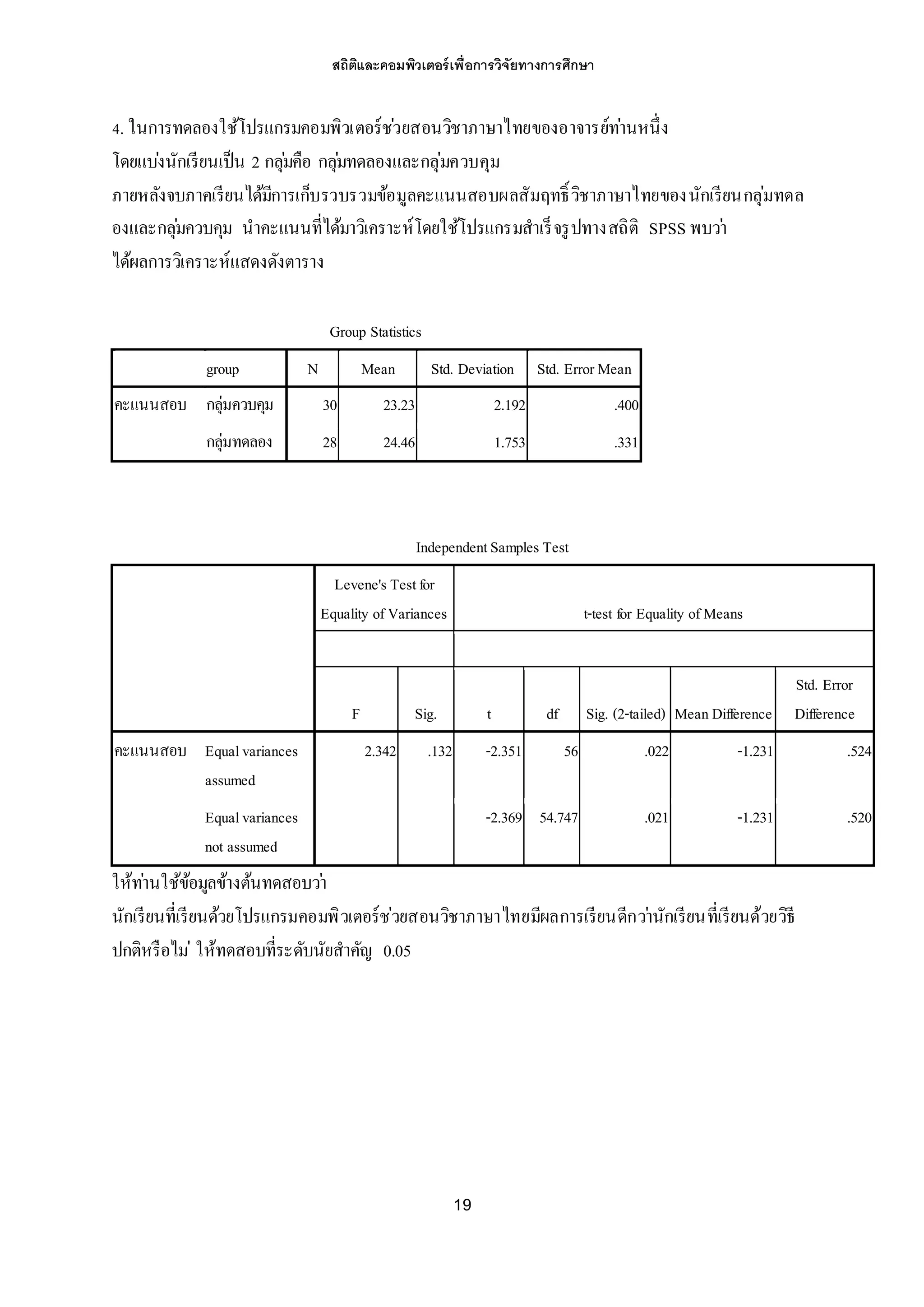 สถิติและคอมพิวเตอร์เพื่อการวิจัยทางการศึกษา
19
4. ในการทดลองใช้โปรแกรมคอมพิวเตอร์ช่วยสอนวิชาภาษาไทยของอาจารย์ท่านหนึ่ง
โดยแบ่งนักเรียนเป็น 2 กลุ่มคือ กลุ่มทดลองและกลุ่มควบคุม
ภายหลังจบภาคเรียนได้มีการเก็บรวบรวมข้อมูลคะแนนสอบผลสัมฤทธิ์วิชาภาษาไทยของนักเรียนกลุ่มทดล
องและกลุ่มควบคุม นาคะแนนที่ได้มาวิเคราะห์โดยใช้โปรแกรมสาเร็จรูปทางสถิติ SPSS พบว่า
ได้ผลการวิเคราะห์แสดงดังตาราง
Group Statistics
group N Mean Std. Deviation Std. ErrorMean
คะแนนสอบ กลุ่มควบคุม 30 23.23 2.192 .400
กลุ่มทดลอง 28 24.46 1.753 .331
IndependentSamples Test
Levene's Testfor
Equality ofVariances t-test for Equality ofMeans
F Sig. t df Sig. (2-tailed) MeanDifference
Std. Error
Difference
คะแนนสอบ Equalvariances
assumed
2.342 .132 -2.351 56 .022 -1.231 .524
Equalvariances
not assumed
-2.369 54.747 .021 -1.231 .520
ให้ท่านใช้ข้อมูลข้างต้นทดสอบว่า
นักเรียนที่เรียนด้วยโปรแกรมคอมพิวเตอร์ช่วยสอนวิชาภาษาไทยมีผลการเรียนดีกว่านักเรียนที่เรียนด้วยวิธี
ปกติหรือไม่ ให้ทดสอบที่ระดับนัยสาคัญ 0.05
 