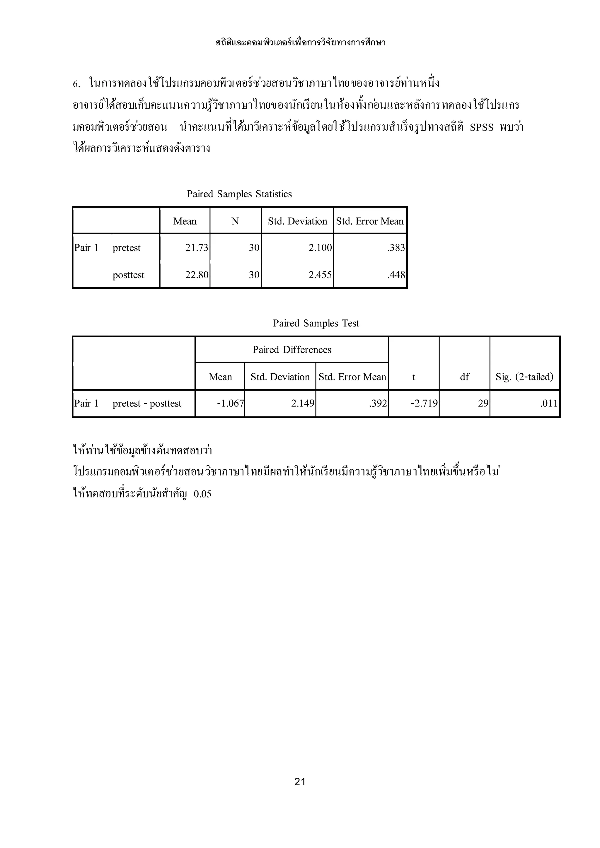สถิติและคอมพิวเตอร์เพื่อการวิจัยทางการศึกษา
21
6. ในการทดลองใช้โปรแกรมคอมพิวเตอร์ช่วยสอนวิชาภาษาไทยของอาจารย์ท่านหนึ่ง
อาจารย์ได้สอบเก็บคะแนนความรู้วิชาภาษาไทยของนักเรียนในห้องทั้งก่อนและหลังการทดลองใช้โปรแกร
มคอมพิวเตอร์ช่วยสอน นาคะแนนที่ได้มาวิเคราะห์ข้อมูลโดยใช้โปรแกรมสาเร็จรูปทางสถิติ SPSS พบว่า
ได้ผลการวิเคราะห์แสดงดังตาราง
Paired Samples Statistics
Mean N Std. Deviation Std. Error Mean
Pair 1 pretest 21.73 30 2.100 .383
posttest 22.80 30 2.455 .448
Paired Samples Test
Paired Differences
t df Sig. (2-tailed)Mean Std. Deviation Std. Error Mean
Pair 1 pretest - posttest -1.067 2.149 .392 -2.719 29 .011
ให้ท่านใช้ข้อมูลข้างต้นทดสอบว่า
โปรแกรมคอมพิวเตอร์ช่วยสอนวิชาภาษาไทยมีผลทาให้นักเรียนมีความรู้วิชาภาษาไทยเพิ่มขึ้นหรือไม่
ให้ทดสอบที่ระดับนัยสาคัญ 0.05
 