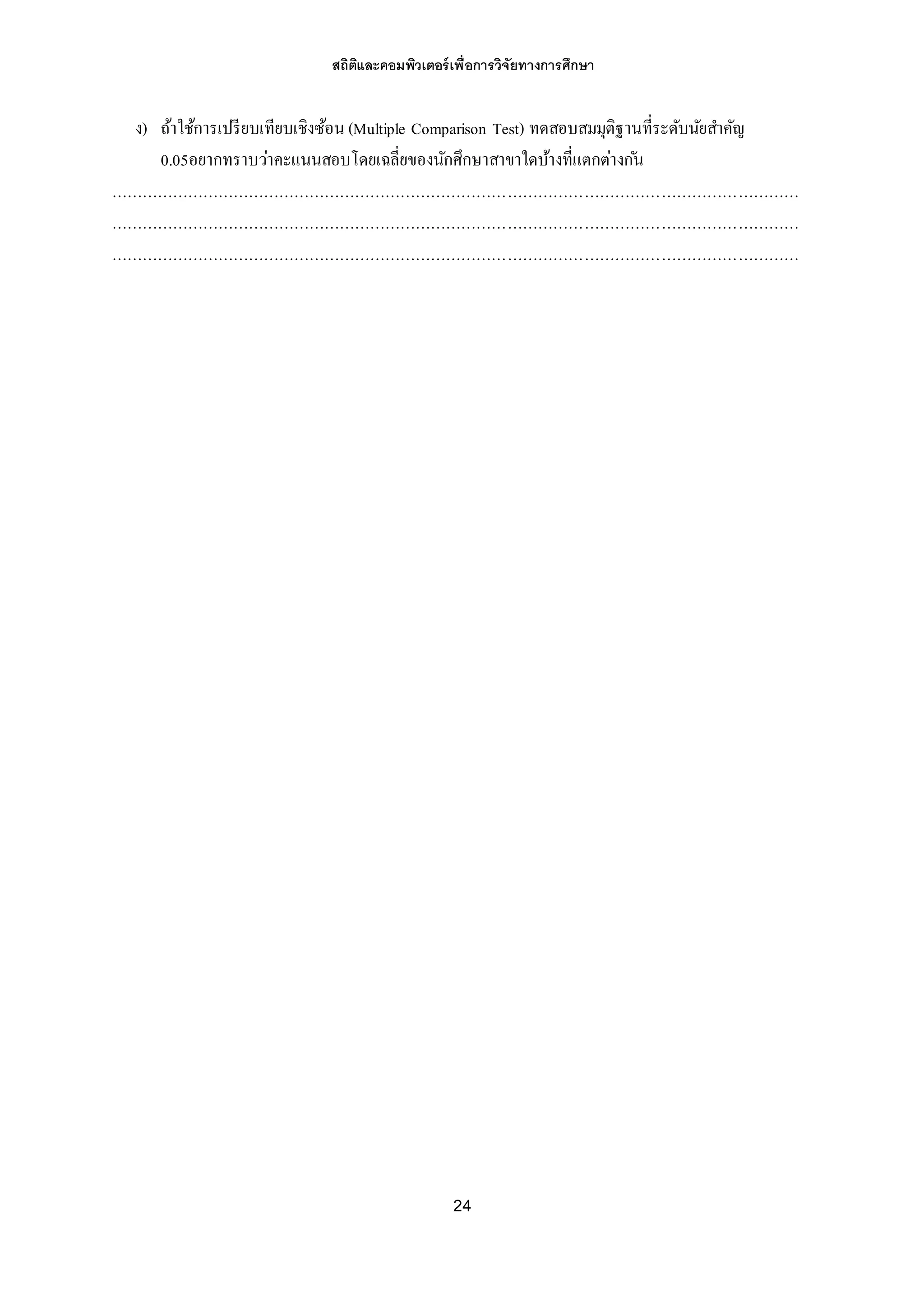 สถิติและคอมพิวเตอร์เพื่อการวิจัยทางการศึกษา
24
ง) ถ้าใช้การเปรียบเทียบเชิงซ้อน (Multiple Comparison Test) ทดสอบสมมุติฐานที่ระดับนัยสาคัญ
0.05อยากทราบว่าคะแนนสอบโดยเฉลี่ยของนักศึกษาสาขาใดบ้างที่แตกต่างก ัน
………………………………………………………………………………………………………………………
………………………………………………………………………………………………………………………
………………………………………………………………………………………………………………………
 