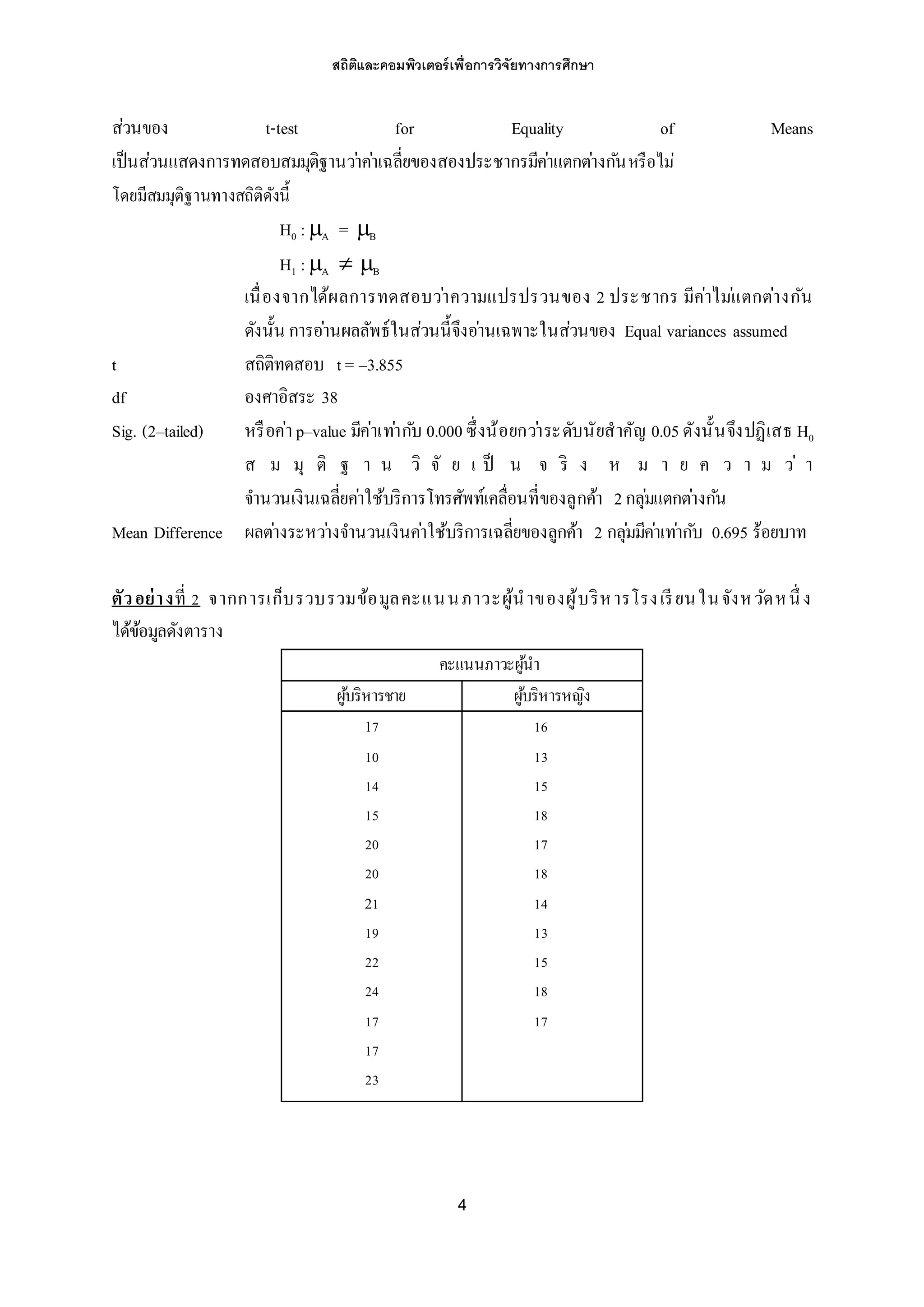 สถิติและคอมพิวเตอร์เพื่อการวิจัยทางการศึกษา
4
ส่วนของ t-test for Equality of Means
เป็นส่วนแสดงการทดสอบสมมุติฐานว่าค่าเฉลี่ยของสองประชากรมีค่าแตกต่างกันหรือไม่
โดยมีสมมุติฐานทางสถิติดังนี้
H0 :A = B
H1 :A  B
เนื่องจากได้ผลการทดสอบว่าความแปรปรวนของ 2 ประชากร มีค่าไม่แตกต่างกัน
ดังนั้น การอ่านผลลัพธ์ในส่วนนี้จึงอ่านเฉพาะในส่วนของ Equal variances assumed
t สถิติทดสอบ t= –3.855
df องศาอิสระ 38
Sig. (2–tailed) หรือค่า p–value มีค่าเท่ากับ 0.000ซึ่งน้อยกว่าระดับนัยสาคัญ 0.05 ดังนั้นจึงปฏิเสธ H0
ส ม มุ ติ ฐ า น วิ จั ย เ ป็ น จ ริ ง ห ม า ย ค ว า ม ว่ า
จานวนเงินเฉลี่ยค่าใช้บริการโทรศัพท์เคลื่อนที่ของลูกค้า 2กลุ่มแตกต่างกัน
Mean Difference ผลต่างระหว่างจานวนเงินค่าใช้บริการเฉลี่ยของลูกค้า 2 กลุ่มมีค่าเท่ากับ 0.695 ร้อยบาท
ตัวอย่างที่ 2 จากการเก็บรวบรวมข้อมูลคะแนนภาวะผู้นาของผู้บริหารโรงเรียนในจังหวัดหนึ่ ง
ได้ข้อมูลดังตาราง
คะแนนภาวะผู้นา
ผู้บริหารชาย ผู้บริหารหญิง
17
10
14
15
20
20
21
19
22
24
17
17
23
16
13
15
18
17
18
14
13
15
18
17
 