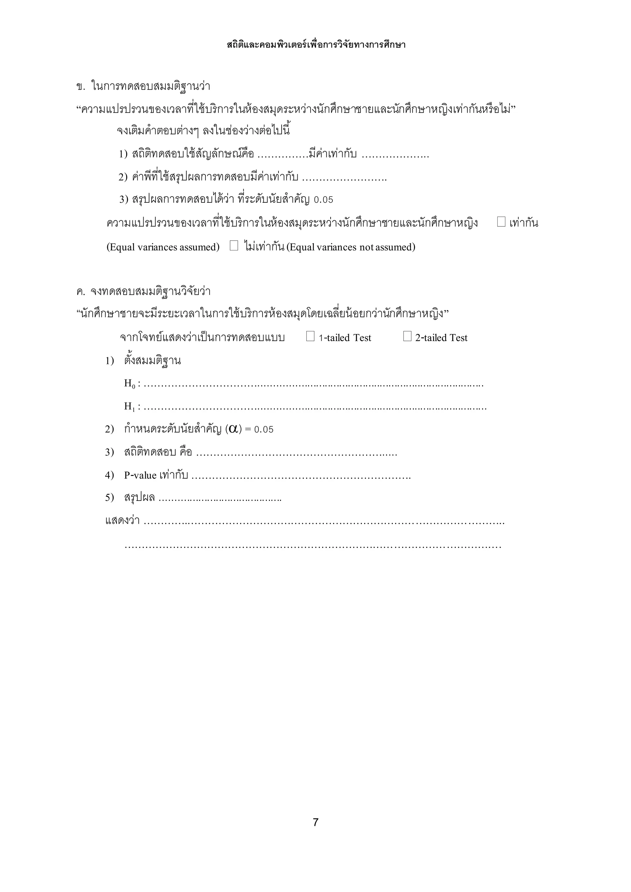 สถิติและคอมพิวเตอร์เพื่อการวิจัยทางการศึกษา
7
ข. ในการทดสอบสมมติฐานว่า
“ความแปรปรวนของเวลาที่ใช้บริการในห้องสมุดระหว่างนักศึกษาชายและนักศึกษาหญิงเท่ากันหรือไม่”
จงเติมคาตอบต่างๆ ลงในช่องว่างต่อไปนี้
1) สถิติทดสอบใช้สัญลักษณ์คือ ……………มีค่าเท่ากับ ………………..
2) ค่าพีที่ใช้สรุปผลการทดสอบมีค่าเท่ากับ …………………….
3) สรุปผลการทดสอบได้ว่า ที่ระดับนัยสาคัญ 0.05
ความแปรปรวนของเวลาที่ใช้บริการในห้องสมุดระหว่างนักศึกษาชายและนักศึกษาหญิง  เท่ากัน
(Equal variancesassumed)  ไม่เท่ากัน(Equalvariances notassumed)
ค. จงทดสอบสมมติฐานวิจัยว่า
“นักศึกษาชายจะมีระยะเวลาในการใช้บริการห้องสมุดโดยเฉลี่ยน้อยกว่านักศึกษาหญิง”
จากโจทย์แสดงว่าเป็นการทดสอบแบบ  1-tailed Test  2-tailed Test
1) ตั้งสมมติฐาน
H0 : …………………………….............................................................................
H1 : ……………………………..............................................................................
2) กาหนดระดับนัยสาคัญ () = 0.05
3) สถิติทดสอบ คือ ……………………………………………….....
4) P-value เท่ากับ ……………………………………………………….
5) สรุปผล ..........................................
แสดงว่า ………….………………………………………………………………………………..
……………………………………………………………………………………………….
 