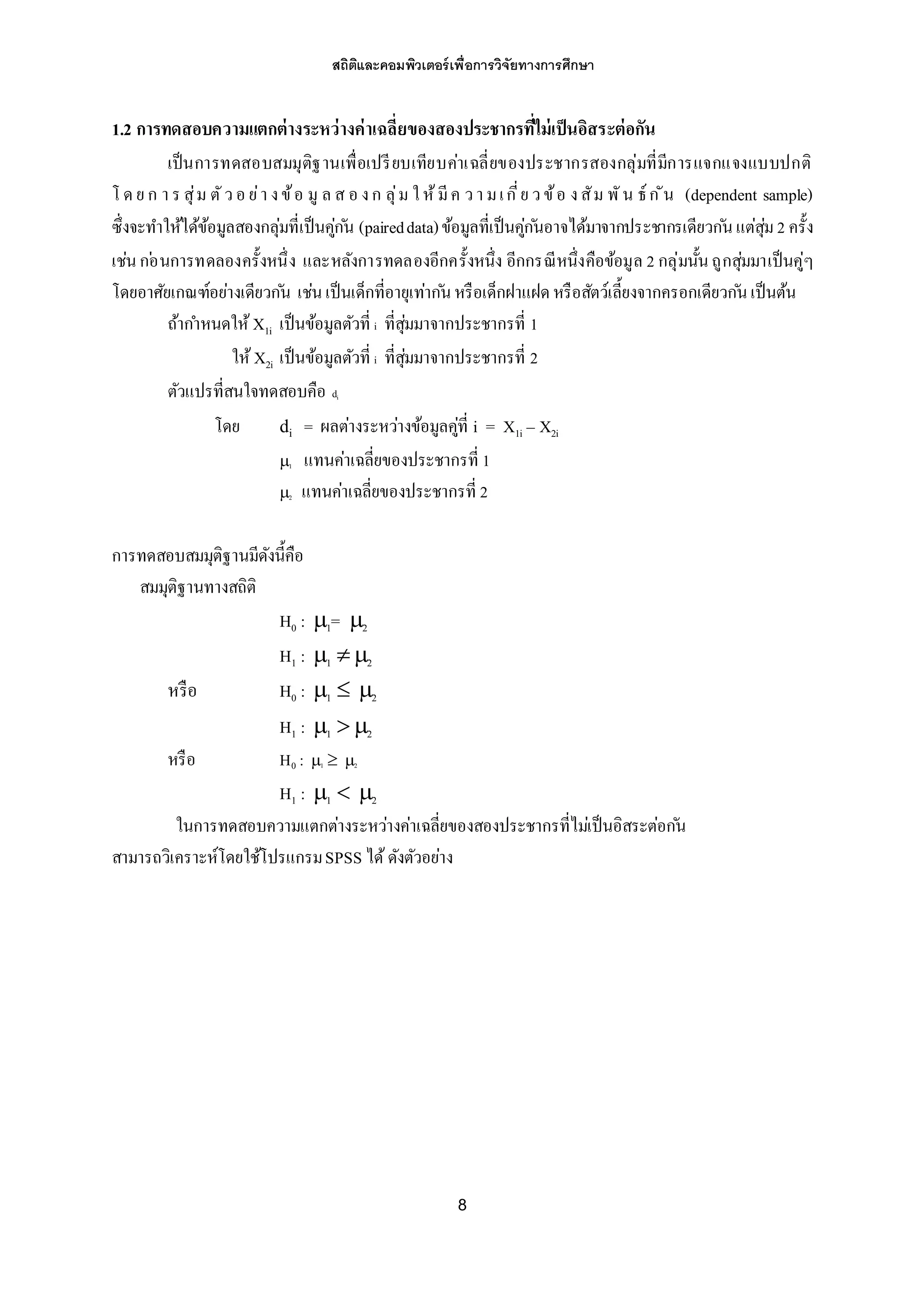 สถิติและคอมพิวเตอร์เพื่อการวิจัยทางการศึกษา
8
1.2 การทดสอบความแตกต่างระหว่างค่าเฉลี่ยของสองประชากรที่ไม่เป็นอิสระต่อกัน
เป็นการทดสอบสมมุติฐานเพื่อเปรียบเทียบค่าเฉลี่ยของประชากรสองกลุ่มที่มีการแจกแจงแบบปกติ
โ ดย ก า ร สุ่ม ตัวอ ย่า งข้อ มู ล ส อ งก ลุ่ม ให้มีค วา มเกี่ย วข้อ งสัม พัน ธ์ก ัน (dependent sample)
ซึ่งจะทาให้ได้ข้อมูลสองกลุ่มที่เป็นคู่ก ัน (paireddata)ข้อมูลที่เป็นคู่ก ันอาจได้มาจากประชากรเดียวก ันแต่สุ่ม2 ครั้ง
เช่นก ่อนการทดลองครั้งหนึ่ง และหลังการทดลองอีกครั้งหนึ่ง อีกกรณีหนึ่งคือข้อมูล 2 กลุ่มนั้นถูกสุ่มมาเป็นคู่ๆ
โดยอาศัยเกณฑ์อย่างเดียวก ัน เช่นเป็นเด็กที่อายุเท่าก ันหรือเด็กฝาแฝดหรือสัตว์เลี้ยงจากครอกเดียวก ันเป็นต้น
ถ้ากาหนดให้ X1i เป็นข้อมูลตัวที่ i ที่สุ่มมาจากประชากรที่ 1
ให้ X2i เป็นข้อมูลตัวที่ i ที่สุ่มมาจากประชากรที่ 2
ตัวแปรที่สนใจทดสอบคือ di
โดย di = ผลต่างระหว่างข้อมูลคู่ที่ i = X1i – X2i
1 แทนค่าเฉลี่ยของประชากรที่ 1
2 แทนค่าเฉลี่ยของประชากรที่ 2
การทดสอบสมมุติฐานมีดังนี้คือ
สมมุติฐานทางสถิติ
H0 : 1= 2
H1 : 1  2
หรือ H0 : 1  2
H1 : 1  2
หรือ H0 : 1  2
H1 : 1  2
ในการทดสอบความแตกต่างระหว่างค่าเฉลี่ยของสองประชากรที่ไม่เป็นอิสระต่อก ัน
สามารถวิเคราะห์โดยใช้โปรแกรมSPSS ได้ดังตัวอย่าง
 