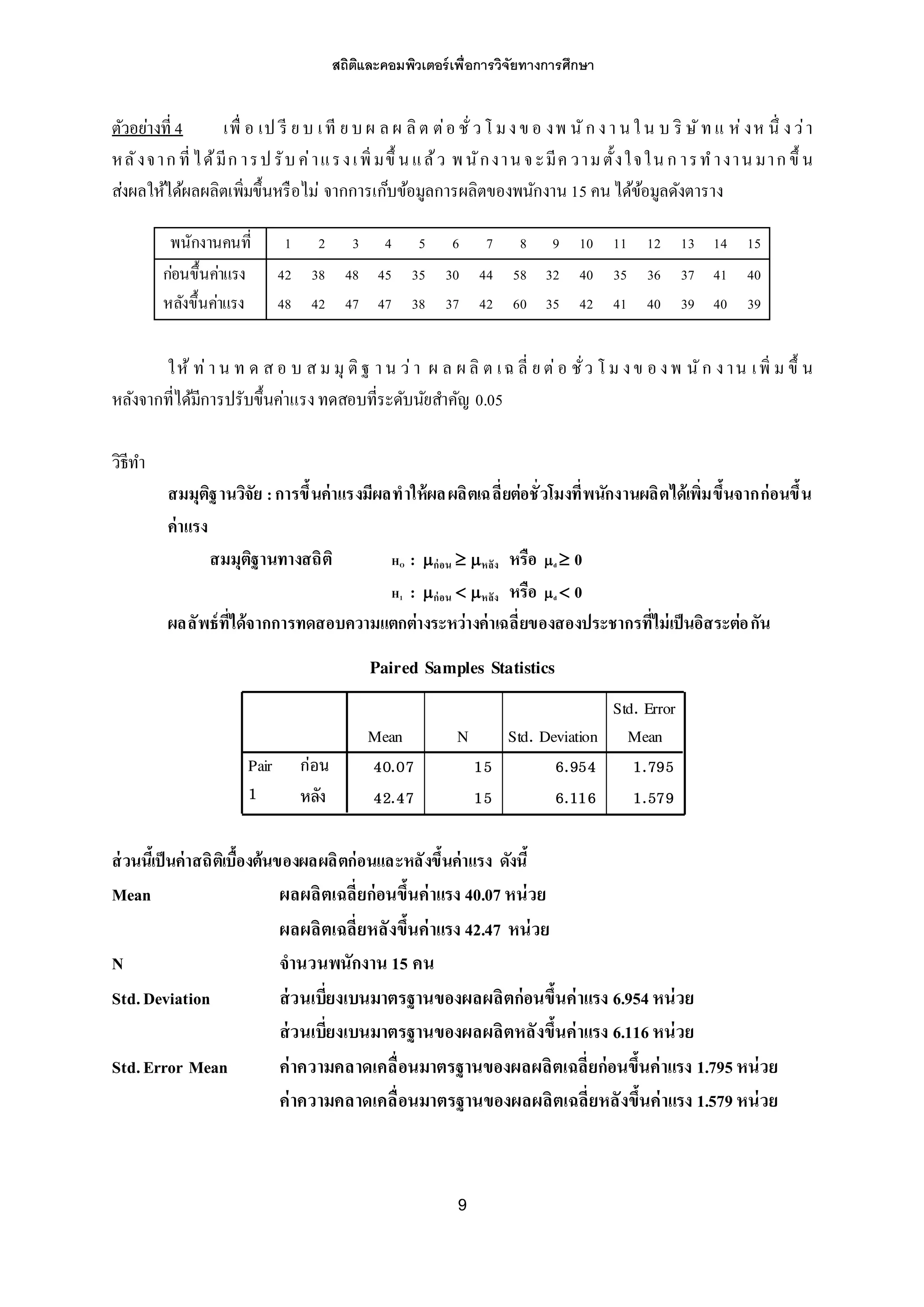 สถิติและคอมพิวเตอร์เพื่อการวิจัยทางการศึกษา
9
ตัวอย่างที่ 4 เพื่ อ เป รี ย บ เที ย บผ ล ผ ลิต ต่อ ชั่วโ มงข อ งพ นัก งา นใน บ ริ ษัทแ ห่งห นึ่ งว่า
หลังจาก ที่ได้มีก ารปรับค่าแรงเพิ่มขึ้ นแล้ว พนักงานจะมีค วามตั้งใจในก ารทางานมาก ขึ้ น
ส่งผลให้ได้ผลผลิตเพิ่มขึ้นหรือไม่ จากการเก็บข้อมูลการผลิตของพนักงาน 15 คนได้ข้อมูลดังตาราง
พนักงานคนที่ 1 2 3 4 5 6 7 8 9 10 11 12 13 14 15
ก่อนขึ้นค่าแรง 42 38 48 45 35 30 44 58 32 40 35 36 37 41 40
หลังขึ้นค่าแรง 48 42 47 47 38 37 42 60 35 42 41 40 39 40 39
ให้ ท่า น ท ด ส อ บ ส ม มุ ติฐ า น ว่า ผ ล ผ ลิ ต เฉ ลี่ ย ต่อ ชั่ว โ ม งข อ งพ นัก งาน เพิ่ ม ขึ้ น
หลังจากที่ได้มีการปรับขึ้นค่าแรงทดสอบที่ระดับนัยสาคัญ 0.05
วิธีทา
สมมุติฐานวิจัย :การขึ้นค่าแรงมีผลทาให้ผลผลิตเฉลี่ยต่อชั่วโมงที่พนักงานผลิตได้เพิ่มขึ้นจากก่อนขึ้น
ค่าแรง
สมมุติฐานทางสถิติ HO : ก่อน  หลัง หรือ d  0
H1 : ก่อน  หลัง หรือ d  0
ผลลัพธ์ที่ได้จากการทดสอบความแตกต่างระหว่างค่าเฉลี่ยของสองประชากรที่ไม่เป็นอิสระต่อกัน
ส่วนนี้เป็นค่าสถิติเบื้องต้นของผลผลิตก่อนและหลังขึ้นค่าแรง ดังนี้
Mean ผลผลิตเฉลี่ยก่อนขึ้นค่าแรง 40.07 หน่วย
ผลผลิตเฉลี่ยหลังขึ้นค่าแรง 42.47 หน่วย
N จานวนพนักงาน 15 คน
Std.Deviation ส่วนเบี่ยงเบนมาตรฐานของผลผลิตก่อนขึ้นค่าแรง 6.954หน่วย
ส่วนเบี่ยงเบนมาตรฐานของผลผลิตหลังขึ้นค่าแรง 6.116หน่วย
Std.Error Mean ค่าความคลาดเคลื่อนมาตรฐานของผลผลิตเฉลี่ยก่อนขึ้นค่าแรง 1.795หน่วย
ค่าความคลาดเคลื่อนมาตรฐานของผลผลิตเฉลี่ยหลังขึ้นค่าแรง 1.579หน่วย
Paired Samples Statistics
40.07 15 6.954 1.795
42.47 15 6.116 1.579
ก่อน
หลัง
Pair
1
Mean N Std. Deviation
Std. Error
Mean
 
