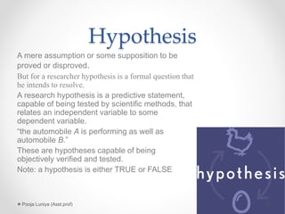 Hypothesis
A mere assumption or some supposition to be
proved or disproved.
But for a researcher hypothesis is a formal question that
he intends to resolve.
A research hypothesis is a predictive statement,
capable of being tested by scientific methods, that
relates an independent variable to some
dependent variable.
“the automobile A is performing as well as
automobile B.”
These are hypotheses capable of being
objectively verified and tested.
Note: a hypothesis is either TRUE or FALSE
2Pooja Luniya (Asst.prof)
 