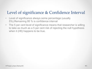 Level of significance & Confidence Interval
• Level of significance always some percentage (usually
5%).Remaining 95 % is confidence interval
• The 5 per cent level of significance means that researcher is willing
to take as much as a 5 per cent risk of rejecting the null hypothesis
when it (H0) happens to be true.
5Pooja Luniya (Asst.prof)
 