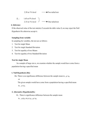 2.58 at 1% level Two tailed test
Ze = 1.65 at 5% level
2.33 at 1% level One tailed test
6. Inference
If the observed value of the test statistic Z exceeds the table value Ze we may reject the Null
Hypothesis Ho otherwise accept it.
Sampling from variable
In sampling for variables, the test are as follows
1. Test for single Mean
2. Test for single Standard Deviation
3. Test for equality of two Means
4. Test for equality of two Standard Deviation
Test for single Mean
In a sample of large size n, we examine whether the sample would have come from a
population having a specified mean
1. Null Hypothesis (Ho)
Ho: There is no significance difference between the sample mean ie., µ=µo
or
The given sample would have come from a population having a specified mean
ie., µ=µo
2. Alternative Hypothesis(H1)
H1 : There is significance difference between the sample mean
ie., µ≠µo or µ>µo or µ<µo
 