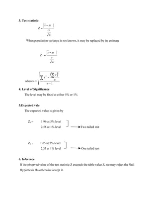 3. Test statistic
When population variance is not known, it may be replaced by its estimate
4. Level of Significance
The level may be fixed at either 5% or 1%
5.Expected vale
The expected value is given by
Ze = 1.96 at 5% level
2.58 at 1% level Two tailed test
Ze = 1.65 at 5% level
2.33 at 1% level One tailed test
6. Inference
If the observed value of the test statistic Z exceeds the table value Ze we may reject the Null
Hypothesis Ho otherwise accept it.
 