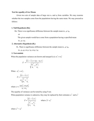 Test for equality of two Means
Given two sets of sample data of large size n1 and n2 from variables. We may examine
whether the two samples come from the populations having the same mean. We may proceed as
follows
1. Null Hypothesis (Ho)
Ho: There is no significance difference between the sample mean ie., µ=µo
or
The given sample would have come from a population having a specified mean
ie., µ1=µ2
2. Alternative Hypothesis (H1)
H1: There is significance difference between the sample mean ie., µ=µo
ie., µ1≠µ2 or µ1<µ2 or µ1>µ2
3. Test statistic
When the population variances are known and unequal (i.e)
When ,
where
The equality of variances can be tested by using F test.
When population variance is unknown, they may be replaced by their estimates s1
2
and s2
2
when s1
2
≠ s2
2
when s1
2
= s2
2
 
