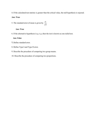 4. If the calculated test statistic is greater than the critical value, the null hypothesis is rejected.
Ans: True
5. The standard error of mean is given by
Ans: True
6. If the alternative hypothesis is µ1≠ µ2 then the test is known as one tailed test.
Ans: False
7. Define standard error.
8. Define Type I and Type II error.
9. Describe the procedure of comparing two group means.
10. Describe the procedure of comparing two proportions.
 