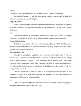 For eg:-
The yield of a new paddy variety will be 3500 kg per hectare – scientific hypothesis.
In Statistical language if may be stated as the random variable (yield of paddy) is
distributed normally with mean 3500 kg/ha.
Simple Hypothesis
When a hypothesis specifies all the parameters of a probability distribution, it is known
as simple hypothesis. The hypothesis specifies all the parameters, i.e µ and σ of a normal
distribution.
Eg:-
The random variable x is distributed normally with mean µ=0 & SD=1 is a simple
hypothesis. The hypothesis specifies all the parameters (µ & σ) of a normal distributions.
Composite Hypothesis
If the hypothesis specific only some of the parameters of the probability distribution, it is
known as composite hypothesis. In the above example if only the µ is specified or only the σ is
specified it is a composite hypothesis.
Null Hypothesis - Ho
Consider for example, the hypothesis may be put in a form ‘paddy variety A will give
the same yield per hectare as that of variety B’ or there is no difference between the average
yields of paddy varieties A and B. These hypotheses are in definite terms. Thus these
hypothesis form a basis to work with. Such a working hypothesis in known as null hypothesis.
It is called null hypothesis because if nullities the original hypothesis, that variety A will give
more yield than variety B.
The null hypothesis is stated as ‘there is no difference between the effect of two
treatments or there is no association between two attributes (ie) the two attributes are
independent. Null hypothesis is denoted by Ho.
Eg:-
There is no significant difference between the yields of two paddy varieties (or) they give
same yield per unit area. Symbolically, Ho: µ1=µ2.
 