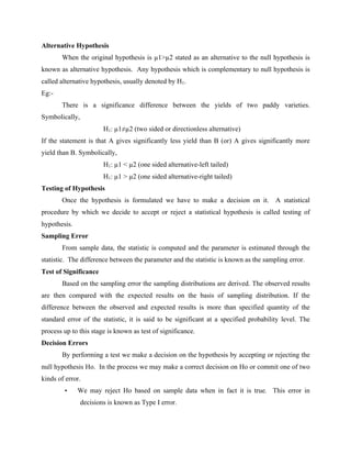 Alternative Hypothesis
When the original hypothesis is µ1>µ2 stated as an alternative to the null hypothesis is
known as alternative hypothesis. Any hypothesis which is complementary to null hypothesis is
called alternative hypothesis, usually denoted by H1.
Eg:-
There is a significance difference between the yields of two paddy varieties.
Symbolically,
H1: µ1≠µ2 (two sided or directionless alternative)
If the statement is that A gives significantly less yield than B (or) A gives significantly more
yield than B. Symbolically,
H1: µ1 < µ2 (one sided alternative-left tailed)
H1: µ1 > µ2 (one sided alternative-right tailed)
Testing of Hypothesis
Once the hypothesis is formulated we have to make a decision on it. A statistical
procedure by which we decide to accept or reject a statistical hypothesis is called testing of
hypothesis.
Sampling Error
From sample data, the statistic is computed and the parameter is estimated through the
statistic. The difference between the parameter and the statistic is known as the sampling error.
Test of Significance
Based on the sampling error the sampling distributions are derived. The observed results
are then compared with the expected results on the basis of sampling distribution. If the
difference between the observed and expected results is more than specified quantity of the
standard error of the statistic, it is said to be significant at a specified probability level. The
process up to this stage is known as test of significance.
Decision Errors
By performing a test we make a decision on the hypothesis by accepting or rejecting the
null hypothesis Ho. In the process we may make a correct decision on Ho or commit one of two
kinds of error.
• We may reject Ho based on sample data when in fact it is true. This error in
decisions is known as Type I error.
 