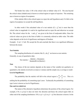 The border line value ±1.96 is the critical value or tabular value of Z. The area beyond
the critical values (shaded area) is known as critical region or region of rejection. The remaining
area is known as region of acceptance.
If the statistic falls in the critical region we reject the null hypothesis and, if it falls in the
region of acceptance we accept the null hypothesis.
In other words if the calculated value of a test statistic (Z, t, χ2
etc) is more than the
critical value in magnitude it is said to be significant and we reject Ho and otherwise we accept
Ho. The critical values for the t and are given in the form of readymade tables. Since the
criticval values are given in the form of table it is commonly referred as table value. The table
value depends on the level of significance and degrees of freedom.
Example: Z cal < Z tab -We accept the Ho and conclude that there is no significant difference
between the means
Test Statistic
The sampling distribution of a statistic like Z, t, & χ2
are known as test statistic.
Generally, in case of quantitative data
Note
The choice of the test statistic depends on the nature of the variable (ie) qualitative or
quantitative, the statistic involved (i.e) mean or variance and the sample size, (i.e) large or small.
Level of Significance
The probability that the statistic will fall in the critical region is . This α is
nothing but the probability of committing type I error. Technically the probability of committing
type I error is known as level of Significance.
One and two tailed test
The nature of the alternative hypothesis determines the position of the critical region. For
example, if H1 is µ1≠µ2 it does not show the direction and hence the critical region falls on
either end of the sampling distribution. If H1 is µ1 < µ2 or µ1 > µ2 the direction is known. In the
 